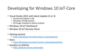 Developing for Windows 10 IoT-Core
• Visual Studio 2015 with latest Update (2 or 3)
• Community Edition is OK
• Windows 10 SDK (Latest)
• OS Image installed on device (Latest)
• Windows 10 IoT Dashboard
• Window 10 IoT Remote Client
• Getting started:
• https://developer.microsoft.com/en-us/windows/iot
• Docs:
• https://developer.microsoft.com/en-us/windows/iot/Docs
• Samples on GitHub
• https://github.com/ms-iot/samples
 