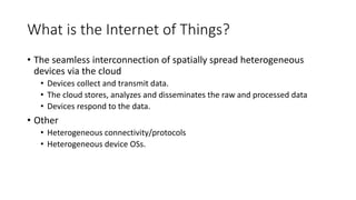 What is the Internet of Things?
• The seamless interconnection of spatially spread heterogeneous
devices via the cloud
• Devices collect and transmit data.
• The cloud stores, analyzes and disseminates the raw and processed data
• Devices respond to the data.
• Other
• Heterogeneous connectivity/protocols
• Heterogeneous device OSs.
 