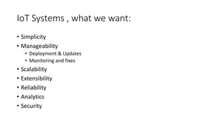IoT Systems , what we want:
• Simplicity
• Manageability
• Deployment & Updates
• Monitoring and fixes
• Scalability
• Extensibility
• Reliability
• Analytics
• Security
 