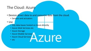The Cloud: Azure
• Devices direct data to and consume data from the cloud.
• Sensors and actuators
• Use
• SQL data bases hosted on Azure directly
• Azure Web Services etc
• Azure Storage
• Azure Mobile Services
• Azure Cloud Services
• etc
 