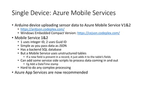 Single Device: Azure Mobile Services
• Arduino device uploading sensor data to Azure Mobile Service V1&2
• https://ardjson.codeplex.com/
• Windows Embedded Compact Version: https://cejson.codeplex.com/
• Mobile Service 1&2
• 1 uses integer ID, 2 uses Guid ID
• Simple as you pass data as JSON
• Has a backend SQL database
• But a Mobile Service uses unstructured tables
• If a new field is present in a record, it just adds it to the table’s fields
• Can add some service side scripts to process data coming in and out
• Eg Add a DateTime stamp
• Hard to do any complex processing
• Azure App Services are now recommended
 