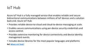 IoT Hub
Azure IoT Hub is a fully managed service that enables reliable and secure
bidirectional communications between millions of IoT devices and a solution
back end. Azure IoT Hub:
• Provides reliable device-to-cloud and cloud-to-device messaging at scale.
• Enables secure communications using per-device security credentials and
access control.
• Provides extensive monitoring for device connectivity and device identity
management events.
• Includes device libraries for the most popular languages and platforms
Ref: What is IoT Hub?
 