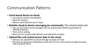 Communication Patterns
• Event-based device-to-cloud.
• Can process events immediately
• Store for analysis
• Retains event data for up to 7 days
• Reliable cloud-to-device messaging (or commands). The solution back end
• Can use IoT Hub to send messages with an at-least-once delivery guarantee to
individual devices.
• Time-to-live setting
• Back end can request both delivery and expiration receipts.
• Upload files and cached sensor data to the cloud.
• Devices can upload files to Azure Storage using by IoT Hub.
• The Hub can generate notifications when files arrive in the cloud to enable the back
end to process them
 