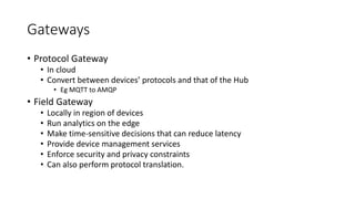Gateways
• Protocol Gateway
• In cloud
• Convert between devices’ protocols and that of the Hub
• Eg MQTT to AMQP
• Field Gateway
• Locally in region of devices
• Run analytics on the edge
• Make time-sensitive decisions that can reduce latency
• Provide device management services
• Enforce security and privacy constraints
• Can also perform protocol translation.
 