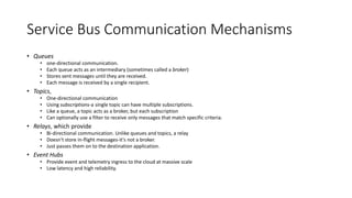 Service Bus Communication Mechanisms
• Queues
• one-directional communication.
• Each queue acts as an intermediary (sometimes called a broker)
• Stores sent messages until they are received.
• Each message is received by a single recipient.
• Topics,
• One-directional communication
• Using subscriptions-a single topic can have multiple subscriptions.
• Like a queue, a topic acts as a broker, but each subscription
• Can optionally use a filter to receive only messages that match specific criteria.
• Relays, which provide
• Bi-directional communication. Unlike queues and topics, a relay
• Doesn't store in-flight messages-it's not a broker.
• Just passes them on to the destination application.
• Event Hubs
• Provide event and telemetry ingress to the cloud at massive scale
• Low latency and high reliability.
 