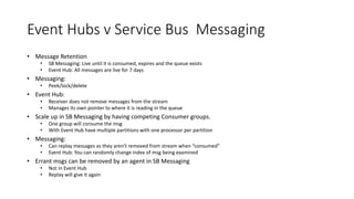 Event Hubs v Service Bus Messaging
• Message Retention
• SB Messaging: Live until it is consumed, expires and the queue exists
• Event Hub: All messages are live for 7 days
• Messaging:
• Peek/lock/delete
• Event Hub:
• Receiver does not remove messages from the stream
• Manages its own pointer to where it is reading in the queue
• Scale up in SB Messaging by having competing Consumer groups.
• One group will consume the msg
• With Event Hub have multiple partitions with one processor per partition
• Messaging:
• Can replay messages as they aren’t removed from stream when “consumed”
• Event Hub: You can randomly change index of msg being examined
• Errant msgs can be removed by an agent in SB Messaging
• Not in Event Hub
• Replay will give it again
 