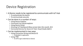 Device Registration
• A Device needs to be registered to communicate with IoT Hub
• To authenticate the device
• To communicate securely
• Can be done in a number of ways:
• Using Device Explorer
• Command Line iothub-explorer
• Using Device Portal
• (Coming) IoT Dashboard (New version later this month, Sh!)
• Connected Service for Azure IoT Hub: Visual Studio Add-In
• Can be implemented in two ways
• Using Connection String and Device ID
• Embedded in application
• Using TPM
• An API to get credentials on device
 