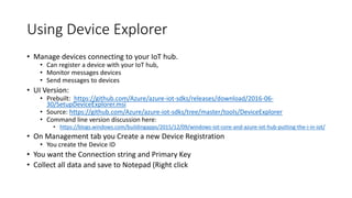Using Device Explorer
• Manage devices connecting to your IoT hub.
• Can register a device with your IoT hub,
• Monitor messages devices
• Send messages to devices
• UI Version:
• Prebuilt: https://github.com/Azure/azure-iot-sdks/releases/download/2016-06-
30/SetupDeviceExplorer.msi
• Source: https://github.com/Azure/azure-iot-sdks/tree/master/tools/DeviceExplorer
• Command line version discussion here:
• https://blogs.windows.com/buildingapps/2015/12/09/windows-iot-core-and-azure-iot-hub-putting-the-i-in-iot/
• On Management tab you Create a new Device Registration
• You create the Device ID
• You want the Connection string and Primary Key
• Collect all data and save to Notepad (Right click
 
