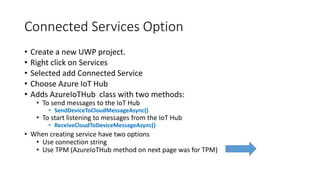 Connected Services Option
• Create a new UWP project.
• Right click on Services
• Selected add Connected Service
• Choose Azure IoT Hub
• Adds AzureIoTHub class with two methods:
• To send messages to the IoT Hub
• SendDeviceToCloudMessageAsync()
• To start listening to messages from the IoT Hub
• ReceiveCloudToDeviceMessageAsync()
• When creating service have two options
• Use connection string
• Use TPM (AzureIoTHub method on next page was for TPM)
 