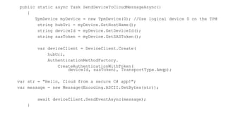 public static async Task SendDeviceToCloudMessageAsync()
{
TpmDevice myDevice = new TpmDevice(0); //Use logical device 0 on the TPM
string hubUri = myDevice.GetHostName();
string deviceId = myDevice.GetDeviceId();
string sasToken = myDevice.GetSASToken();
var deviceClient = DeviceClient.Create(
hubUri,
AuthenticationMethodFactory.
CreateAuthenticationWithToken(
deviceId, sasToken), TransportType.Amqp);
var str = "Hello, Cloud from a secure C# app!";
var message = new Message(Encoding.ASCII.GetBytes(str));
await deviceClient.SendEventAsync(message);
}
 