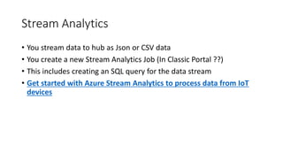 Stream Analytics
• You stream data to hub as Json or CSV data
• You create a new Stream Analytics Job (In Classic Portal ??)
• This includes creating an SQL query for the data stream
• Get started with Azure Stream Analytics to process data from IoT
devices
 