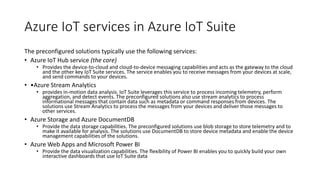 Azure IoT services in Azure IoT Suite
The preconfigured solutions typically use the following services:
• Azure IoT Hub service (the core)
• Provides the device-to-cloud and cloud-to-device messaging capabilities and acts as the gateway to the cloud
and the other key IoT Suite services. The service enables you to receive messages from your devices at scale,
and send commands to your devices.
• •Azure Stream Analytics
• provides in-motion data analysis. IoT Suite leverages this service to process incoming telemetry, perform
aggregation, and detect events. The preconfigured solutions also use stream analytics to process
informational messages that contain data such as metadata or command responses from devices. The
solutions use Stream Analytics to process the messages from your devices and deliver those messages to
other services.
• Azure Storage and Azure DocumentDB
• Provide the data storage capabilities. The preconfigured solutions use blob storage to store telemetry and to
make it available for analysis. The solutions use DocumentDB to store device metadata and enable the device
management capabilities of the solutions.
• Azure Web Apps and Microsoft Power BI
• Provide the data visualization capabilities. The flexibility of Power BI enables you to quickly build your own
interactive dashboards that use IoT Suite data
 