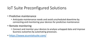 IoT Suite Preconfigured Solutions
• Predictive maintenance
• Anticipate maintenance needs and avoid unscheduled downtime by
connecting and monitoring your devices for predictive maintenance
• Remote monitoring
• Connect and monitor your devices to analyse untapped data and improve
business outcomes by automating processes.
• https://www.azureiotsuite.com/
 