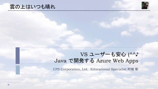 VS ユーザーも安心 (^^♪
Java で開発する Azure Web Apps
CPS Corporation, Ltd. Educational Specialist 村地 彰
雲の上はいつも晴れ
 