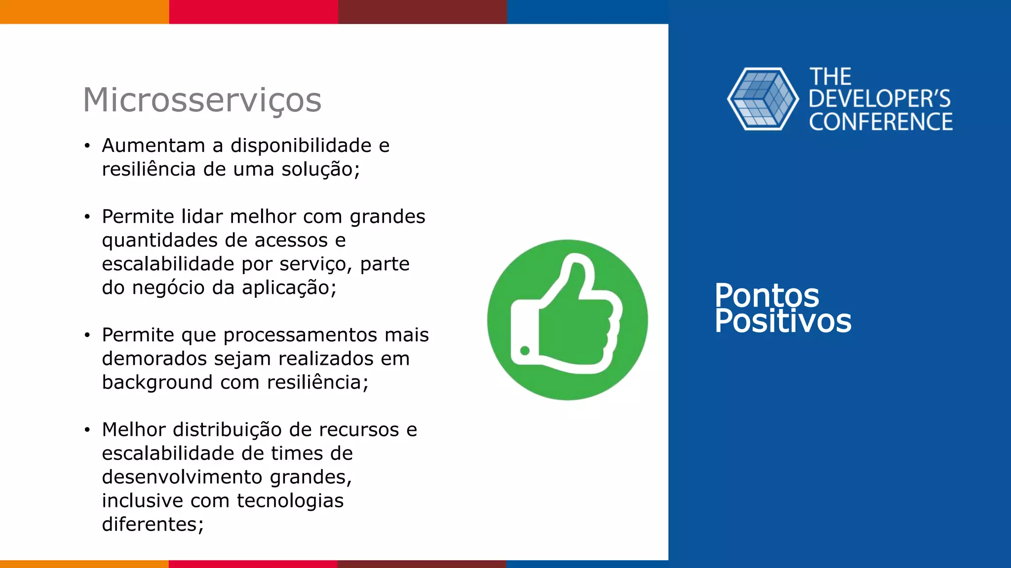 Pontos
Positivos
Microsserviços
• Aumentam a disponibilidade e
resiliência de uma solução;
• Permite lidar melhor com grandes
quantidades de acessos e
escalabilidade por serviço, parte
do negócio da aplicação;
• Permite que processamentos mais
demorados sejam realizados em
background com resiliência;
• Melhor distribuição de recursos e
escalabilidade de times de
desenvolvimento grandes,
inclusive com tecnologias
diferentes;
 