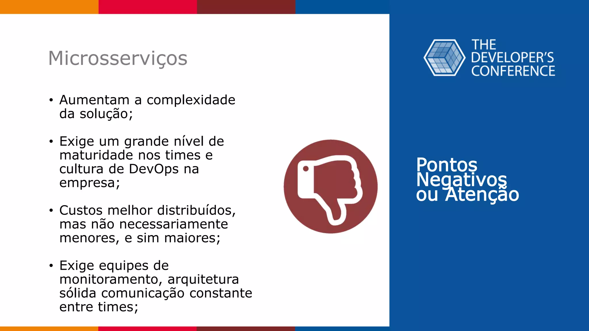 Pontos
Negativos
ou Atenção
Microsserviços
• Aumentam a complexidade
da solução;
• Exige um grande nível de
maturidade nos times e
cultura de DevOps na
empresa;
• Custos melhor distribuídos,
mas não necessariamente
menores, e sim maiores;
• Exige equipes de
monitoramento, arquitetura
sólida comunicação constante
entre times;
 