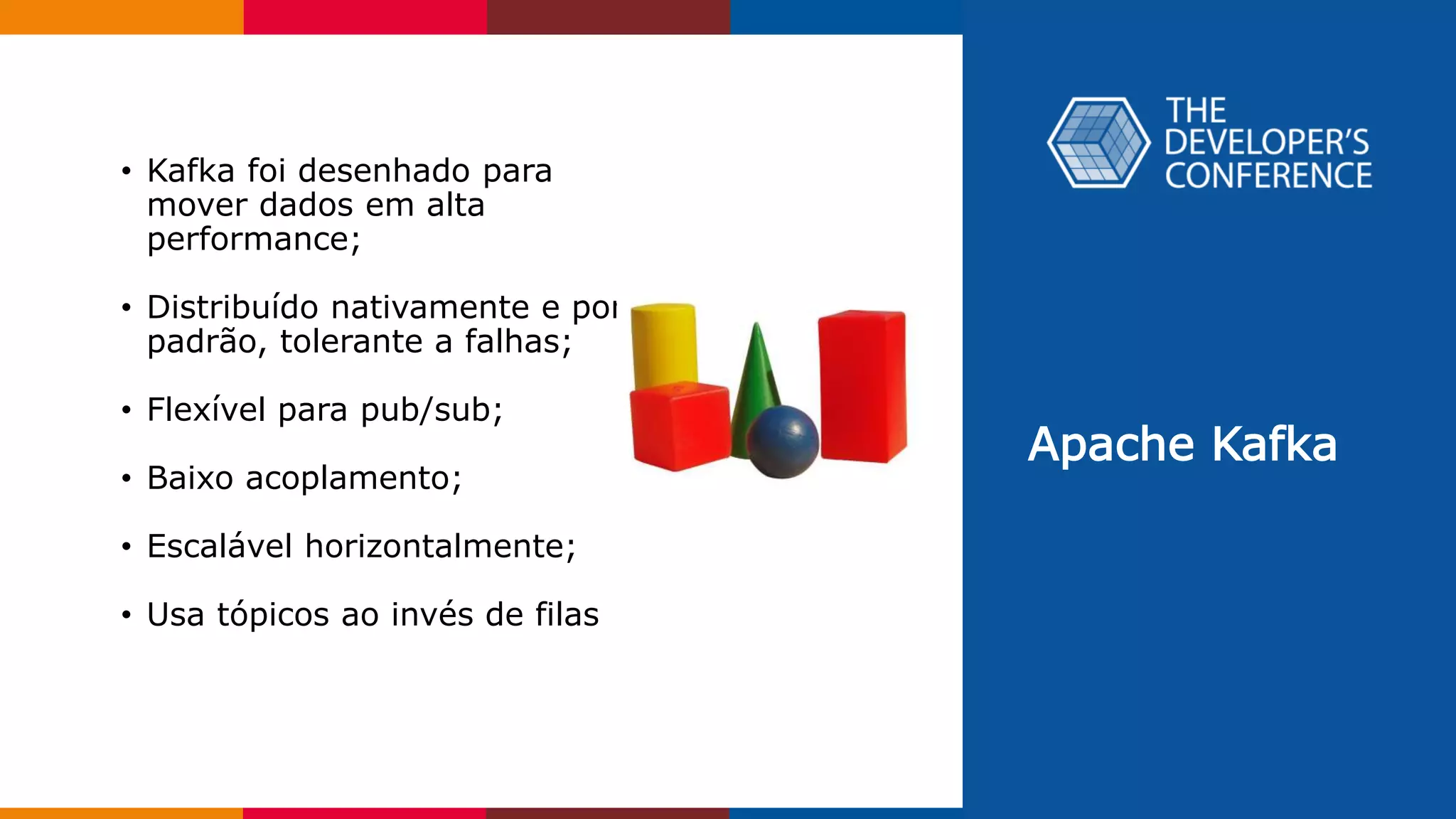 Apache Kafka
• Kafka foi desenhado para
mover dados em alta
performance;
• Distribuído nativamente e por
padrão, tolerante a falhas;
• Flexível para pub/sub;
• Baixo acoplamento;
• Escalável horizontalmente;
• Usa tópicos ao invés de filas
 