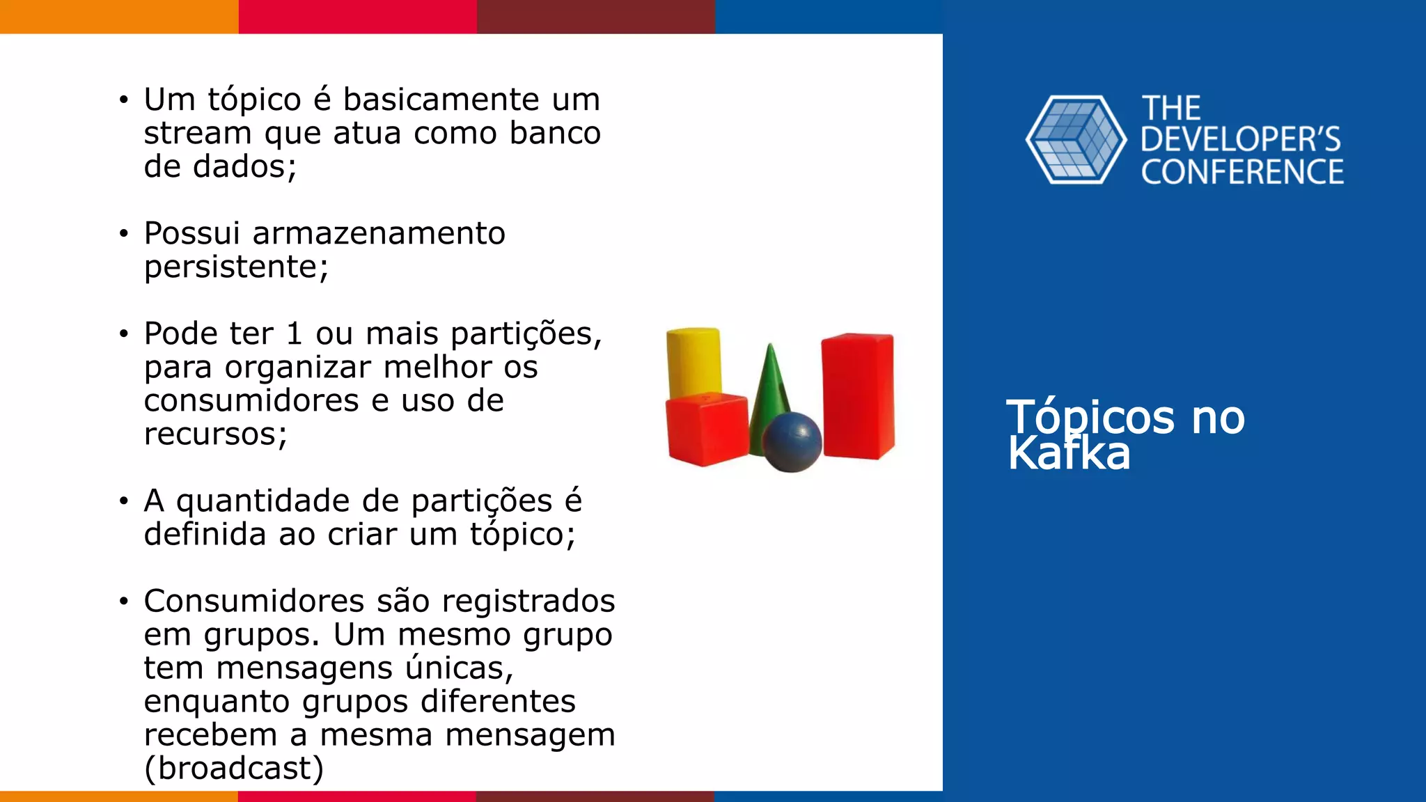 Tópicos no
Kafka
• Um tópico é basicamente um
stream que atua como banco
de dados;
• Possui armazenamento
persistente;
• Pode ter 1 ou mais partições,
para organizar melhor os
consumidores e uso de
recursos;
• A quantidade de partições é
definida ao criar um tópico;
• Consumidores são registrados
em grupos. Um mesmo grupo
tem mensagens únicas,
enquanto grupos diferentes
recebem a mesma mensagem
(broadcast)
 