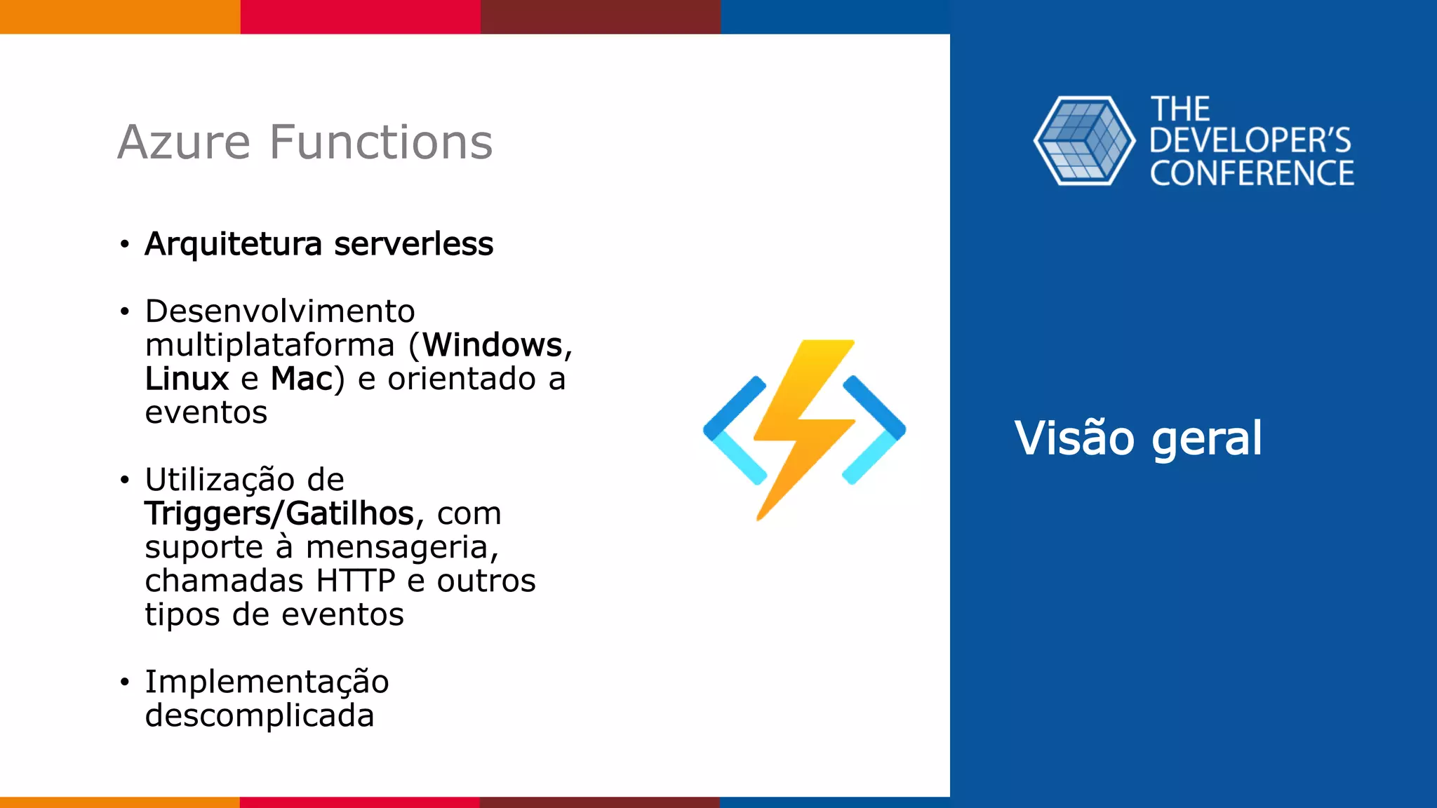 Visão geral
Azure Functions
• Arquitetura serverless
• Desenvolvimento
multiplataforma (Windows,
Linux e Mac) e orientado a
eventos
• Utilização de
Triggers/Gatilhos, com
suporte à mensageria,
chamadas HTTP e outros
tipos de eventos
• Implementação
descomplicada
 