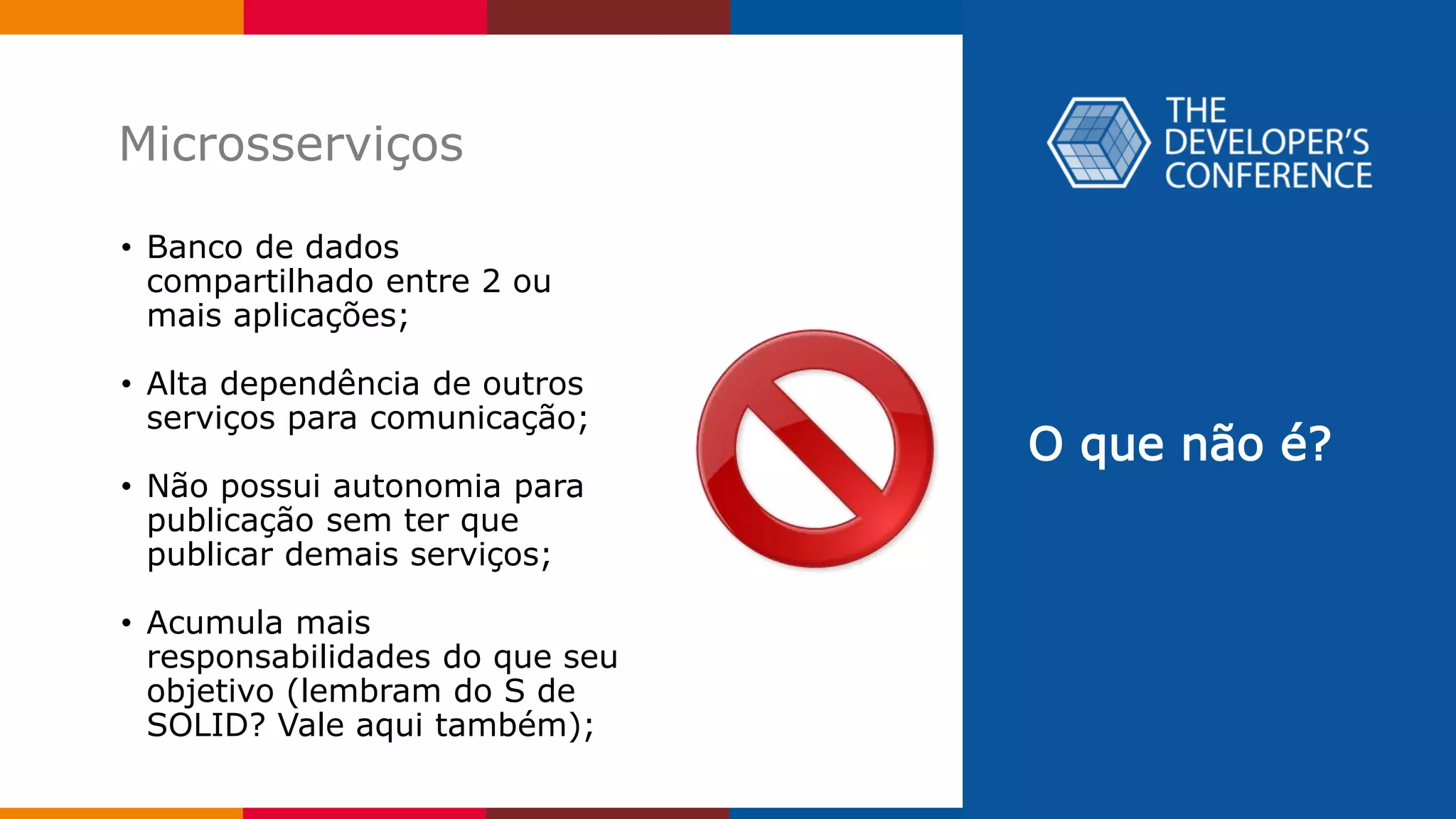 O que não é?
Microsserviços
• Banco de dados
compartilhado entre 2 ou
mais aplicações;
• Alta dependência de outros
serviços para comunicação;
• Não possui autonomia para
publicação sem ter que
publicar demais serviços;
• Acumula mais
responsabilidades do que seu
objetivo (lembram do S de
SOLID? Vale aqui também);
 