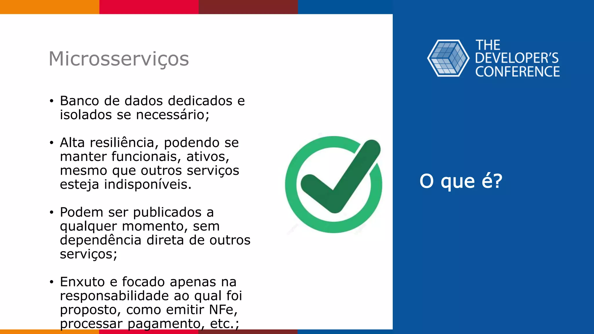 O que é?
Microsserviços
• Banco de dados dedicados e
isolados se necessário;
• Alta resiliência, podendo se
manter funcionais, ativos,
mesmo que outros serviços
esteja indisponíveis.
• Podem ser publicados a
qualquer momento, sem
dependência direta de outros
serviços;
• Enxuto e focado apenas na
responsabilidade ao qual foi
proposto, como emitir NFe,
processar pagamento, etc.;
 