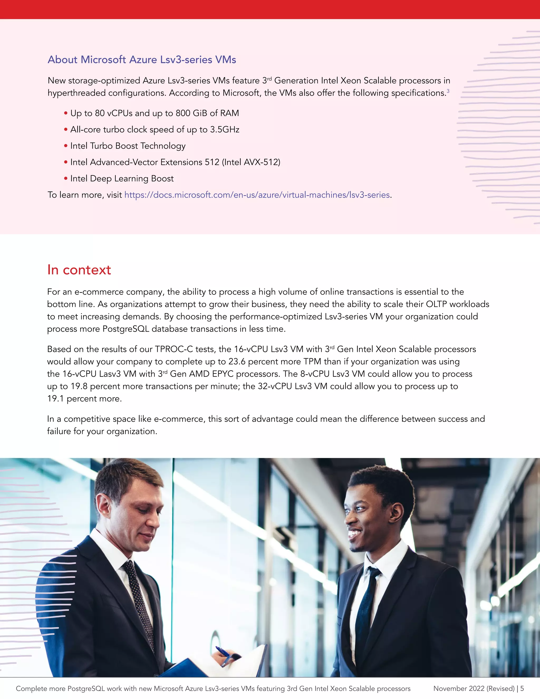 In context
For an e-commerce company, the ability to process a high volume of online transactions is essential to the
bottom line. As organizations attempt to grow their business, they need the ability to scale their OLTP workloads
to meet increasing demands. By choosing the performance-optimized Lsv3-series VM your organization could
process more PostgreSQL database transactions in less time.
Based on the results of our TPROC-C tests, the 16-vCPU Lsv3 VM with 3rd
Gen Intel Xeon Scalable processors
would allow your company to complete up to 23.6 percent more TPM than if your organization was using
the 16-vCPU Lasv3 VM with 3rd
Gen AMD EPYC processors. The 8-vCPU Lsv3 VM could allow you to process
up to 19.8 percent more transactions per minute; the 32-vCPU Lsv3 VM could allow you to process up to
19.1 percent more.
In a competitive space like e-commerce, this sort of advantage could mean the difference between success and
failure for your organization.
About Microsoft Azure Lsv3-series VMs
New storage-optimized Azure Lsv3-series VMs feature 3rd
Generation Intel Xeon Scalable processors in
hyperthreaded configurations. According to Microsoft, the VMs also offer the following specifications.3
• Up to 80 vCPUs and up to 800 GiB of RAM
• All-core turbo clock speed of up to 3.5GHz
• Intel Turbo Boost Technology
• Intel Advanced-Vector Extensions 512 (Intel AVX-512)
• Intel Deep Learning Boost
To learn more, visit https://docs.microsoft.com/en-us/azure/virtual-machines/lsv3-series.
Complete more PostgreSQL work with new Microsoft Azure Lsv3-series VMs featuring 3rd Gen Intel Xeon Scalable processors November 2022 (Revised) | 5
 