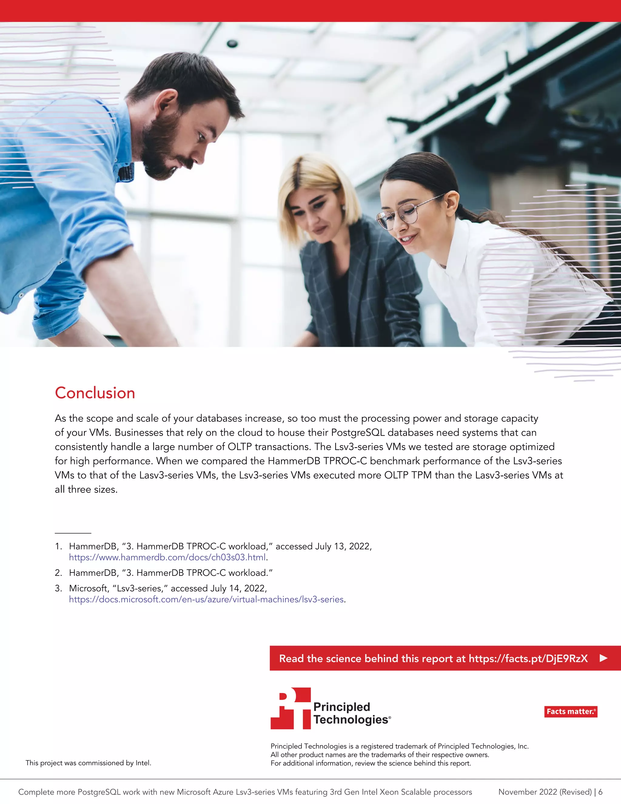 Conclusion
As the scope and scale of your databases increase, so too must the processing power and storage capacity
of your VMs. Businesses that rely on the cloud to house their PostgreSQL databases need systems that can
consistently handle a large number of OLTP transactions. The Lsv3-series VMs we tested are storage optimized
for high performance. When we compared the HammerDB TPROC-C benchmark performance of the Lsv3-series
VMs to that of the Lasv3-series VMs, the Lsv3-series VMs executed more OLTP TPM than the Lasv3-series VMs at
all three sizes.
1. HammerDB, “3. HammerDB TPROC-C workload,” accessed July 13, 2022,
https://www.hammerdb.com/docs/ch03s03.html.
2. HammerDB, “3. HammerDB TPROC-C workload.”
3. Microsoft, “Lsv3-series,” accessed July 14, 2022,
https://docs.microsoft.com/en-us/azure/virtual-machines/lsv3-series.
Principled Technologies is a registered trademark of Principled Technologies, Inc.
All other product names are the trademarks of their respective owners.
For additional information, review the science behind this report.
Principled
Technologies®
Facts matter.®
Principled
Technologies®
Facts matter.®
This project was commissioned by Intel.
Read the science behind this report at https://facts.pt/DjE9RzX
Complete more PostgreSQL work with new Microsoft Azure Lsv3-series VMs featuring 3rd Gen Intel Xeon Scalable processors November 2022 (Revised) | 6
 