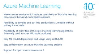 Azure Machine Learning 
Newest Azure service which reduces complexity of Machine learning process and brings ML to broader audience 
Possibility to develop and put intoproduction ML models without writing line of code. 
Availabilityofmanytop of the classmachine learning algorithms (internally used at other Microsoft products) 
Easy ML model deployment and usage using restful API 
Easy collaboration on Azure Machine Learning projects 
Support for open source framework R  