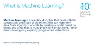 What is Machine Learning? 
Machine learningis a scientific discipline that deals with the construction and study of algorithms that can learn from data. Such algorithms operate by building a model based on inputs and using that to make predictions or decisions, rather than following only explicitly programmed instructions. 
http://en.wikipedia.org/wiki/Machine_learning  