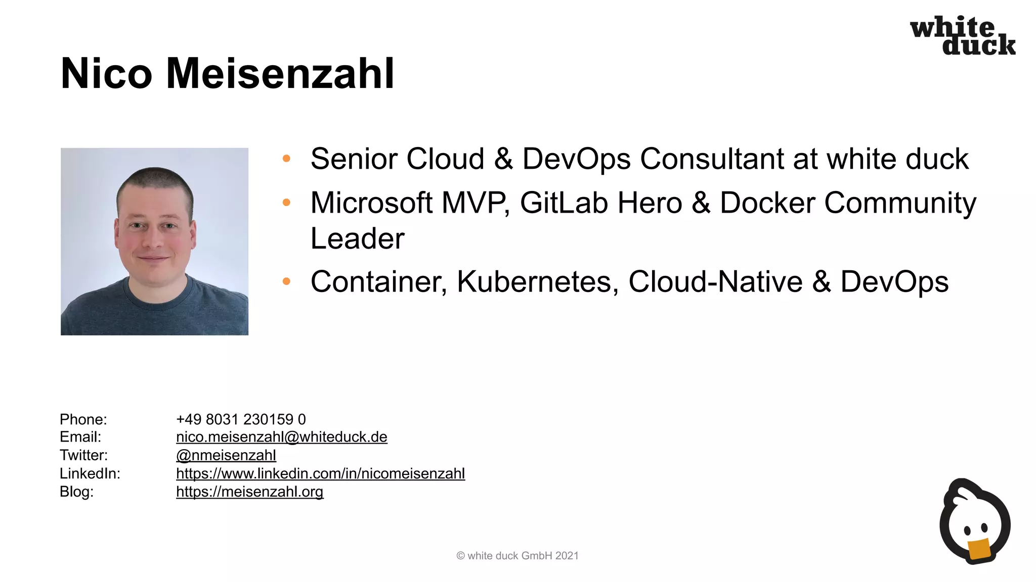 Nico Meisenzahl
• Senior Cloud & DevOps Consultant at white duck
• Microsoft MVP, GitLab Hero & Docker Community
Leader
• Container, Kubernetes, Cloud-Native & DevOps
© white duck GmbH 2021
Phone: +49 8031 230159 0
Email: nico.meisenzahl@whiteduck.de
Twitter: @nmeisenzahl
LinkedIn: https://www.linkedin.com/in/nicomeisenzahl
Blog: https://meisenzahl.org
 