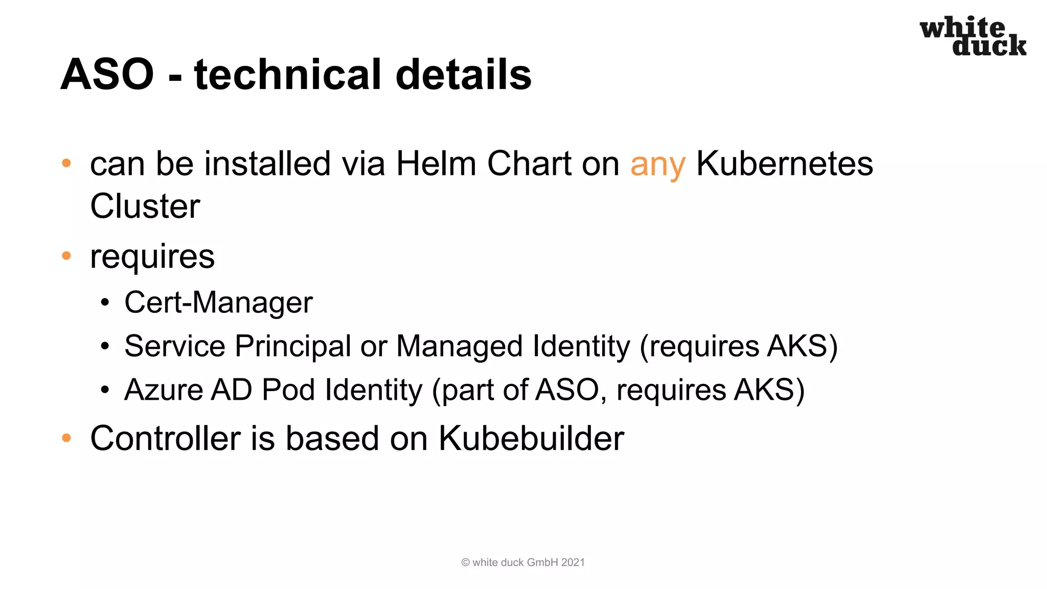 ASO - technical details
• can be installed via Helm Chart on any Kubernetes
Cluster
• requires
• Cert-Manager
• Service Principal or Managed Identity (requires AKS)
• Azure AD Pod Identity (part of ASO, requires AKS)
• Controller is based on Kubebuilder
© white duck GmbH 2021
 