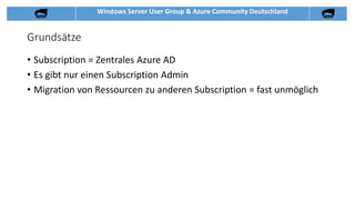 Windows Server User Group & Azure Community Deutschland
Grundsätze
• Subscription = Zentrales Azure AD
• Es gibt nur einen Subscription Admin
• Migration von Ressourcen zu anderen Subscription = fast unmöglich
 