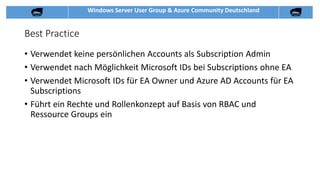 Windows Server User Group & Azure Community Deutschland
Best Practice
• Verwendet keine persönlichen Accounts als Subscription Admin
• Verwendet nach Möglichkeit Microsoft IDs bei Subscriptions ohne EA
• Verwendet Microsoft IDs für EA Owner und Azure AD Accounts für EA
Subscriptions
• Führt ein Rechte und Rollenkonzept auf Basis von RBAC und
Ressource Groups ein
 