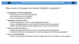 Windows Server User Group & Azure Community Deutschland
Was muss ich wissen um Azure Projekte zu planen?
• Geographie und Demographie
• Wo befinden sich die Kundenstandorte?
• Wie viele Benutzer pro Standort?
• Wie ist das Benutzer Verhalten?
• Applikationsinfrastruktur
• Welche Applikationen sollen in Azure abgebildet werden?
• Können die Applikationen in einer Mod 2 Architektur betrieben werden?
• Welche Anforderungen haben die Applikationen Latenz und Bandbreite?
• Security und Compliance
• Welche Anforderungen werden an die IT Infrastruktursicherheit gestellt?
• Sind alle rechtlichen und prozessualen Punkte von Legal und Compliance abgesegnet?
• User und Stackholder
• Wurden alle nötigen Stackholder über das Projekt informiert und besteht C-Level Support?
 