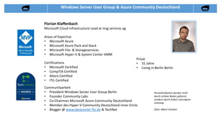 Florian Klaffenbach
Microsoft Cloud Infrastructure Lead at msg services ag
Communityarbeit
• President Windows Server User Group Berlin
• Founder Community Labs
• Co-Chairman Microsoft Azure Community Deutschland
• Member des Hyper-V Community Deutschland inner Circle
• Blogger @ www.datacenter-flo.de & TechNet
Areas of Expertise
• Microsoft Azure
• Microsoft Azure Pack and Stack
• Microsoft File- & Storageservices
• Microsoft Hyper-V & System Center VMM
Privat
• 31 Jahre
• Living in Berlin Berlin
Certifications
• Microsoft Certified
• CompTIA Certified
• Altaro Certified
• ITIL Certified
Persönlichkeiten werden nicht
durch schöne Reden geformt,
sondern durch Arbeit und eigene
Leistung.
Zitat: Albert Einstein
Windows Server User Group & Azure Community Deutschland
 