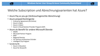 Windows Server User Group & Azure Community Deutschland
Welche Subscription und Abrechnungsvarienten hat Azure?
• Azure Pay as you go (Verbrauchsgerechte Abrechnung)
• Azure prepaid Kontingente
• Enterprise Agreement (EA Online)
• Azure in Open
• Azure in Select
• Azure in Cloud Solution Provider Program (CSP)
• Azure als Benefit für andere Microsoft Dienste
• MSDN
• Microsoft Partner Program
• MVP
• Regional Director
• Für Startup und Business Gründer
• Intelligent City Program
• Sondertarife
• Azure in Education
• Azure für Nonprofit
 