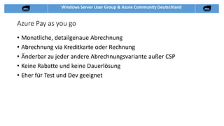 Windows Server User Group & Azure Community Deutschland
Azure Pay as you go
• Monatliche, detailgenaue Abrechnung
• Abrechnung via Kreditkarte oder Rechnung
• Änderbar zu jeder andere Abrechnungsvariante außer CSP
• Keine Rabatte und keine Dauerlösung
• Eher für Test und Dev geeignet
 