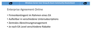 Windows Server User Group & Azure Community Deutschland
Enterprise Agreement Online
• Firmenkontingent im Rahmen eines EA
• Aufteilbar in verschiedene Untersubscriptions
• Zentrales Abrechnungmanagement
• Je nach EA Level verschiedene Rabatte
 