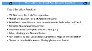 Windows Server User Group & Azure Community Deutschland
Cloud Solution Provider
• CSP Tier 1 und Tier 2 als Vertragspartner
• Ähnlich wie EA aber Tier 1 ist Agreement Owner
• Aufteilbar in verschiedene Untersubscriptions für Endkunden und Tier 2
• Zentrales Abrechnungmanagement
• Vorabkauf eines Kontingents und für 1 Jahr gültig
• Rabatt abhängig von Tier und Partner
• Kein Wechsel zu oder von anderen Agreements möglich ohne Migration
• Diverse technische Hürden und Abhängigkeiten zum Partner
 