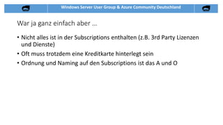 Windows Server User Group & Azure Community Deutschland
War ja ganz einfach aber …
• Nicht alles ist in der Subscriptions enthalten (z.B. 3rd Party Lizenzen
und Dienste)
• Oft muss trotzdem eine Kreditkarte hinterlegt sein
• Ordnung und Naming auf den Subscriptions ist das A und O
 