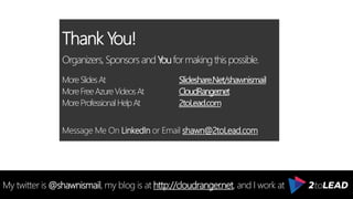 Thank You!
Organizers, SponsorsandYouformakingthispossible.
MoreSlidesAt Slideshare.Net/shawnismail
MoreFreeAzureVideosAt CloudRanger.net
MoreProfessionalHelpAt 2toLead.com
Message Me On LinkedIn or Email shawn@2toLead.com
ARCHITECT | CONSULTANT | GENEROUS
My twitter is @shawnismail, my blog is at http://cloudranger.net, and I work at
 