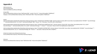 ARCHITECT | CONSULTANT | GENEROUS
Appendix A
Add-AzureAccount
Get-AzureSubscription
Switch-AzureMode AzureResourceManager
# Ceate NSG
New-AzureNetworkSecurityGroup -Name "MyFESubnet-NSG" -Location "East US 2" -ResourceGroupName "MyRGEast2"
$nsgroup = Get-AzureNetworkSecurityGroup -Name "MyFESubnet-NSG" -ResourceGroupName "MyRGEast2"
# Allow
Add-AzureNetworkSecurityRuleConfig -NetworkSecurityGroup $nsgroup -Name "TO-MyFESubnet-INTERNET-P3389" -Direction Inbound -Priority 1000 -Access Allow -SourceAddressPrefix "INTERNET" -SourcePortRange
"*" -DestinationAddressPrefix "10.1.2.0/24" -DestinationPortRange "3389" -Protocol "Tcp" -Description "All all RDP traffic to MyFESubnet"
Add-AzureNetworkSecurityRuleConfig -NetworkSecurityGroup $nsgroup -Name "TO-MyFESubnet-MyBESubnet-PALL" -Direction Inbound -Priority 1001 -Access Allow -SourceAddressPrefix "10.1.1.0/24" -
SourcePortRange "*" -DestinationAddressPrefix "10.1.2.0/24" -DestinationPortRange "*" -Protocol "*" -Description "Allow all traffic from MyBESubnet to MyFESubnet"
Add-AzureNetworkSecurityRuleConfig -NetworkSecurityGroup $nsgroup -Name "TO-MyWFE1-INETRNET-P80" -Direction Inbound -Priority 1002 -Access Allow -SourceAddressPrefix "INTERNET" -SourcePortRange "*" -
DestinationAddressPrefix "10.1.2.4" -DestinationPortRange "80" -Protocol "*" -Description "Allow port 80 traffic to MyWFE1"
# Attach all created rules to Network Security Group
Set-AzureNetworkSecurityGroup -NetworkSecurityGroup $nsgroup
# Remove
# Remove-AzureNetworkSecurityGroup -Name "MyFESubnet-NSG" -ResourceGroupName "MyRGEast2"
 