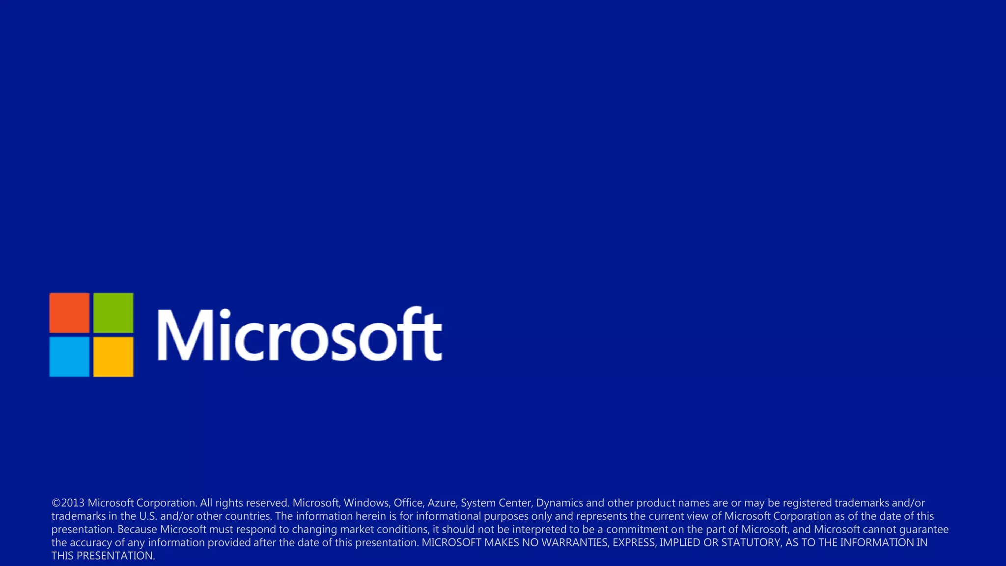 ©2013 Microsoft Corporation. All rights reserved. Microsoft, Windows, Office, Azure, System Center, Dynamics and other product names are or may be registered trademarks and/or
trademarks in the U.S. and/or other countries. The information herein is for informational purposes only and represents the current view of Microsoft Corporation as of the date of this
presentation. Because Microsoft must respond to changing market conditions, it should not be interpreted to be a commitment on the part of Microsoft, and Microsoft cannot guarantee
the accuracy of any information provided after the date of this presentation. MICROSOFT MAKES NO WARRANTIES, EXPRESS, IMPLIED OR STATUTORY, AS TO THE INFORMATION IN
THIS PRESENTATION.

 