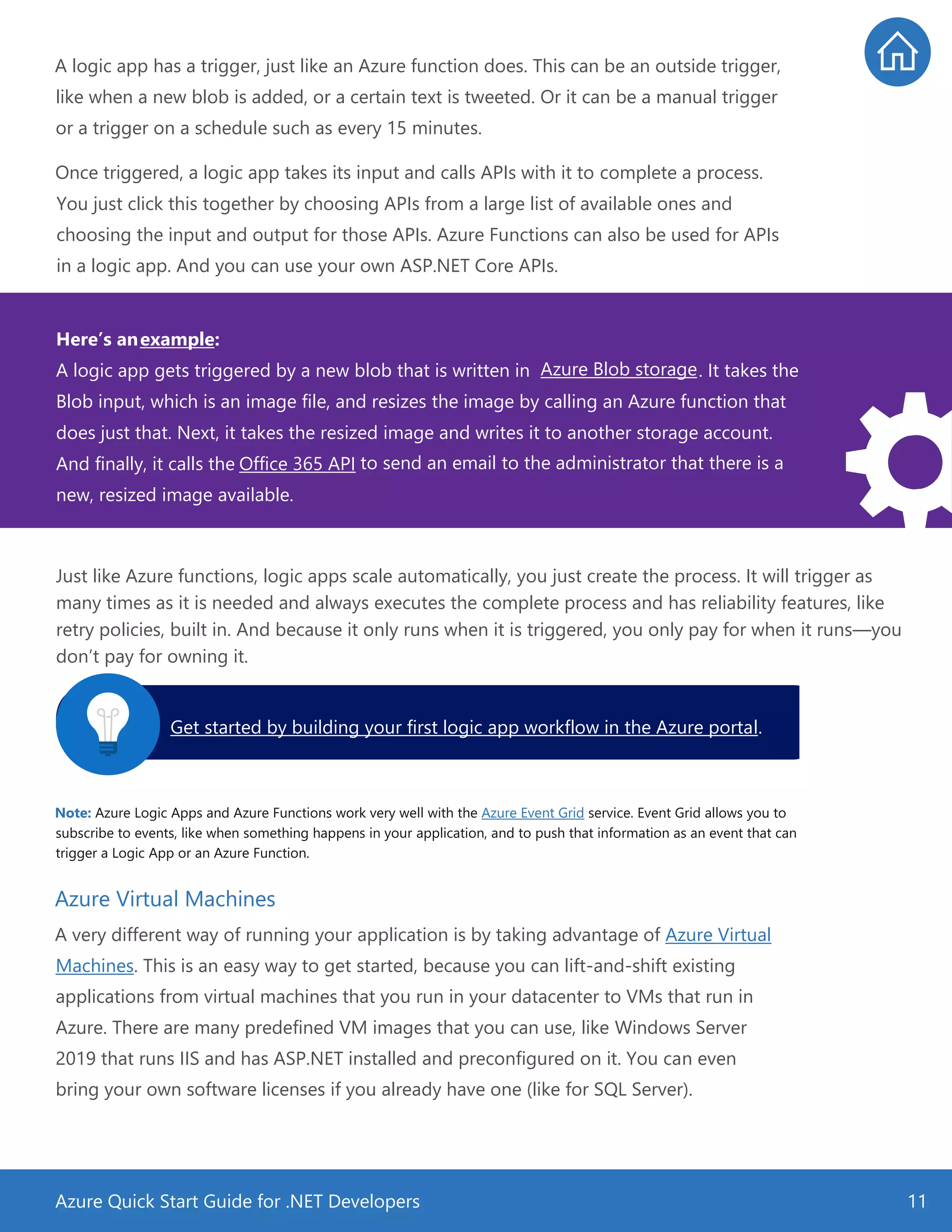 Azure Quick Start Guide for .NET Developers 11
A logic app has a trigger, just like an Azure function does. This can be an outside trigger,
like when a new blob is added, or a certain text is tweeted. Or it can be a manual trigger
or a trigger on a schedule such as every 15 minutes.
Once triggered, a logic app takes its input and calls APIs with it to complete a process.
You just click this together by choosing APIs from a large list of available ones and
choosing the input and output for those APIs. Azure Functions can also be used for APIs
in a logic app. And you can use your own ASP.NET Core APIs.
Just like Azure functions, logic apps scale automatically, you just create the process. It will trigger as
many times as it is needed and always executes the complete process and has reliability features, like
retry policies, built in. And because it only runs when it is triggered, you only pay for when it runs—you
don’t pay for owning it.
Note: Azure Logic Apps and Azure Functions work very well with the Azure Event Grid service. Event Grid allows you to
subscribe to events, like when something happens in your application, and to push that information as an event that can
trigger a Logic App or an Azure Function.
Azure Virtual Machines
A very different way of running your application is by taking advantage of Azure Virtual
Machines. This is an easy way to get started, because you can lift-and-shift existing
applications from virtual machines that you run in your datacenter to VMs that run in
Azure. There are many predefined VM images that you can use, like Windows Server
2019 that runs IIS and has ASP.NET installed and preconfigured on it. You can even
bring your own software licenses if you already have one (like for SQL Server).
Get started by building your first logic app workflow in the Azure portal.
Here’s anexample:
A logic app gets triggered by a new blob that is written in Azure Blob storage. It takes the
Blob input, which is an image file, and resizes the image by calling an Azure function that
does just that. Next, it takes the resized image and writes it to another storage account.
And finally, it calls the Office 365 API to send an email to the administrator that there is a
new, resized image available.
 