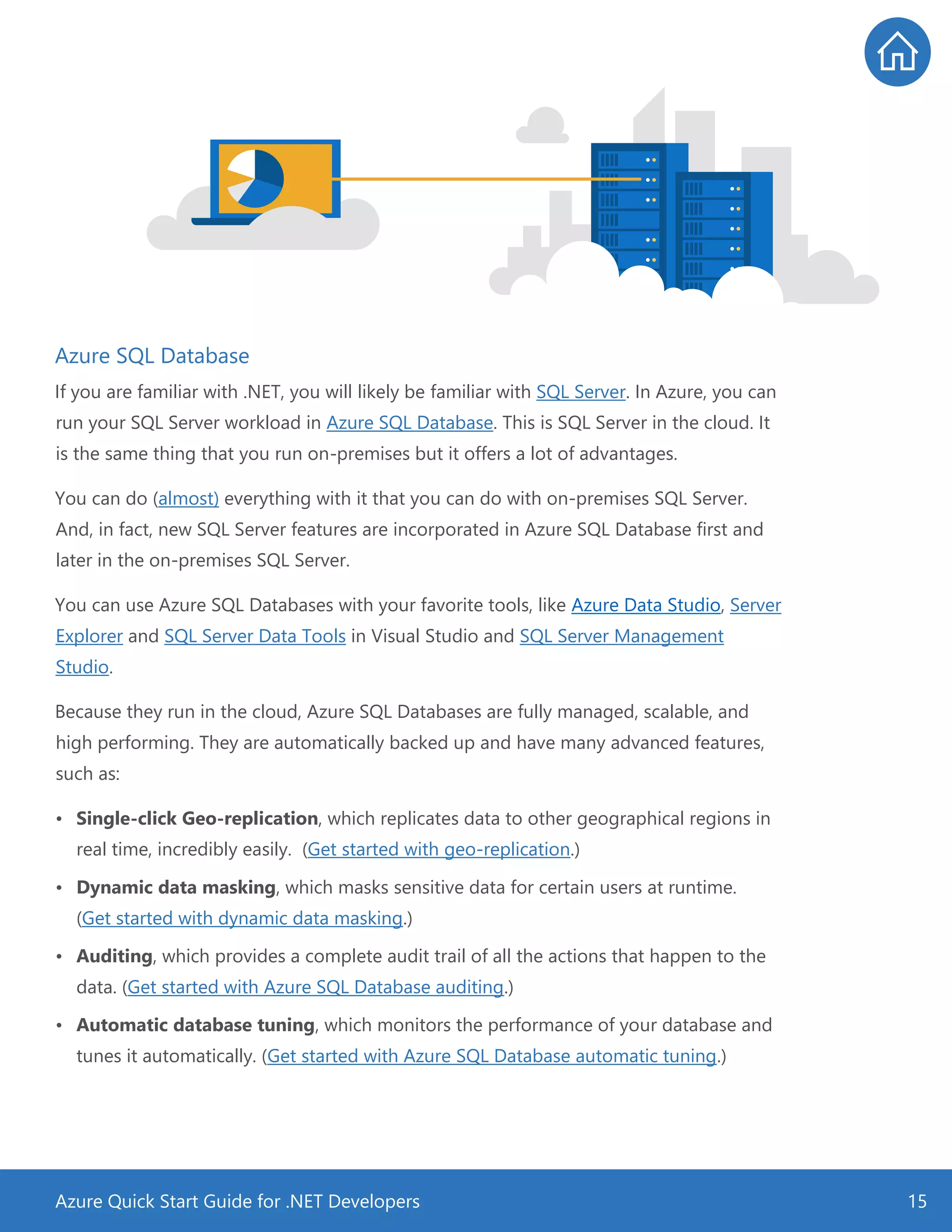 Azure Quick Start Guide for .NET Developers 15
Azure SQL Database
If you are familiar with .NET, you will likely be familiar with SQL Server. In Azure, you can
run your SQL Server workload in Azure SQL Database. This is SQL Server in the cloud. It
is the same thing that you run on-premises but it offers a lot of advantages.
You can do (almost) everything with it that you can do with on-premises SQL Server.
And, in fact, new SQL Server features are incorporated in Azure SQL Database first and
later in the on-premises SQL Server.
You can use Azure SQL Databases with your favorite tools, like Azure Data Studio, Server
Explorer and SQL Server Data Tools in Visual Studio and SQL Server Management
Studio.
Because they run in the cloud, Azure SQL Databases are fully managed, scalable, and
high performing. They are automatically backed up and have many advanced features,
such as:
• Single-click Geo-replication, which replicates data to other geographical regions in
real time, incredibly easily. (Get started with geo-replication.)
• Dynamic data masking, which masks sensitive data for certain users at runtime.
(Get started with dynamic data masking.)
• Auditing, which provides a complete audit trail of all the actions that happen to the
data. (Get started with Azure SQL Database auditing.)
• Automatic database tuning, which monitors the performance of your database and
tunes it automatically. (Get started with Azure SQL Database automatic tuning.)
 