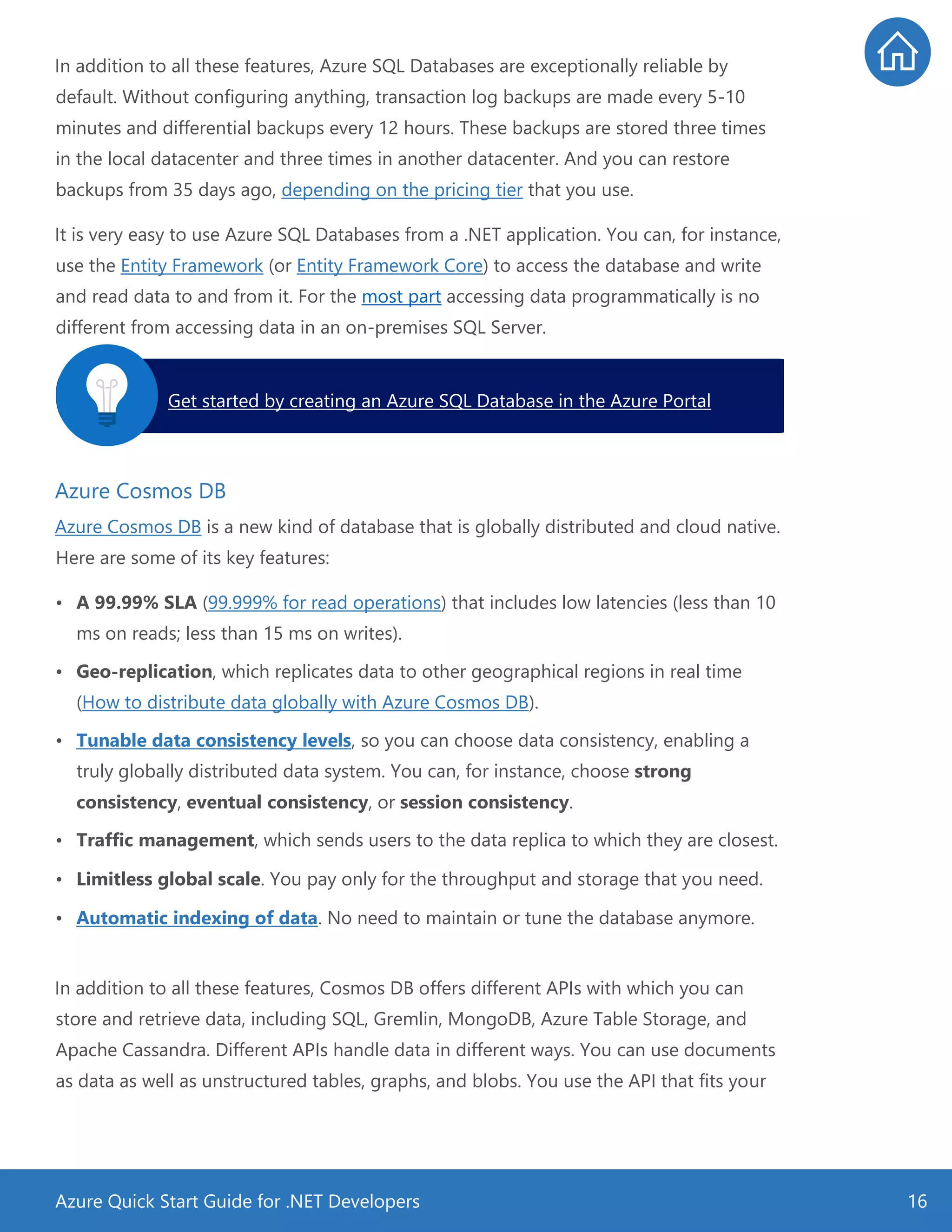 Azure Quick Start Guide for .NET Developers 16
In addition to all these features, Azure SQL Databases are exceptionally reliable by
default. Without configuring anything, transaction log backups are made every 5-10
minutes and differential backups every 12 hours. These backups are stored three times
in the local datacenter and three times in another datacenter. And you can restore
backups from 35 days ago, depending on the pricing tier that you use.
It is very easy to use Azure SQL Databases from a .NET application. You can, for instance,
use the Entity Framework (or Entity Framework Core) to access the database and write
and read data to and from it. For the most part accessing data programmatically is no
different from accessing data in an on-premises SQL Server.
Azure Cosmos DB
Azure Cosmos DB is a new kind of database that is globally distributed and cloud native.
Here are some of its key features:
• A 99.99% SLA (99.999% for read operations) that includes low latencies (less than 10
ms on reads; less than 15 ms on writes).
• Geo-replication, which replicates data to other geographical regions in real time
(How to distribute data globally with Azure Cosmos DB).
• Tunable data consistency levels, so you can choose data consistency, enabling a
truly globally distributed data system. You can, for instance, choose strong
consistency, eventual consistency, or session consistency.
• Traffic management, which sends users to the data replica to which they are closest.
• Limitless global scale. You pay only for the throughput and storage that you need.
• Automatic indexing of data. No need to maintain or tune the database anymore.
In addition to all these features, Cosmos DB offers different APIs with which you can
store and retrieve data, including SQL, Gremlin, MongoDB, Azure Table Storage, and
Apache Cassandra. Different APIs handle data in different ways. You can use documents
as data as well as unstructured tables, graphs, and blobs. You use the API that fits your
Get started by creating an Azure SQL Database in the Azure Portal.
 