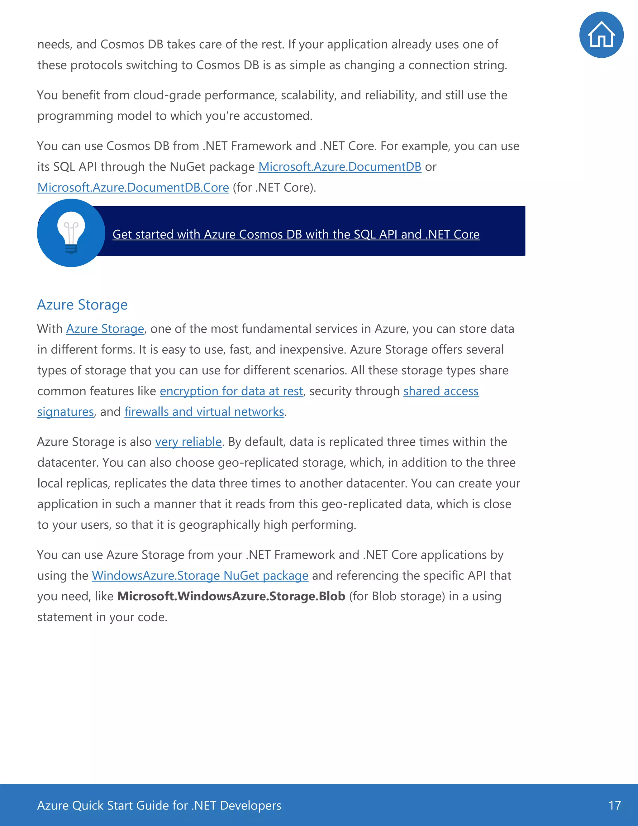 Azure Quick Start Guide for .NET Developers 17
needs, and Cosmos DB takes care of the rest. If your application already uses one of
these protocols switching to Cosmos DB is as simple as changing a connection string.
You benefit from cloud-grade performance, scalability, and reliability, and still use the
programming model to which you’re accustomed.
You can use Cosmos DB from .NET Framework and .NET Core. For example, you can use
its SQL API through the NuGet package Microsoft.Azure.DocumentDB or
Microsoft.Azure.DocumentDB.Core (for .NET Core).
Azure Storage
With Azure Storage, one of the most fundamental services in Azure, you can store data
in different forms. It is easy to use, fast, and inexpensive. Azure Storage offers several
types of storage that you can use for different scenarios. All these storage types share
common features like encryption for data at rest, security through shared access
signatures, and firewalls and virtual networks.
Azure Storage is also very reliable. By default, data is replicated three times within the
datacenter. You can also choose geo-replicated storage, which, in addition to the three
local replicas, replicates the data three times to another datacenter. You can create your
application in such a manner that it reads from this geo-replicated data, which is close
to your users, so that it is geographically high performing.
You can use Azure Storage from your .NET Framework and .NET Core applications by
using the WindowsAzure.Storage NuGet package and referencing the specific API that
you need, like Microsoft.WindowsAzure.Storage.Blob (for Blob storage) in a using
statement in your code.
Get started with Azure Cosmos DB with the SQL API and .NET Core.
 