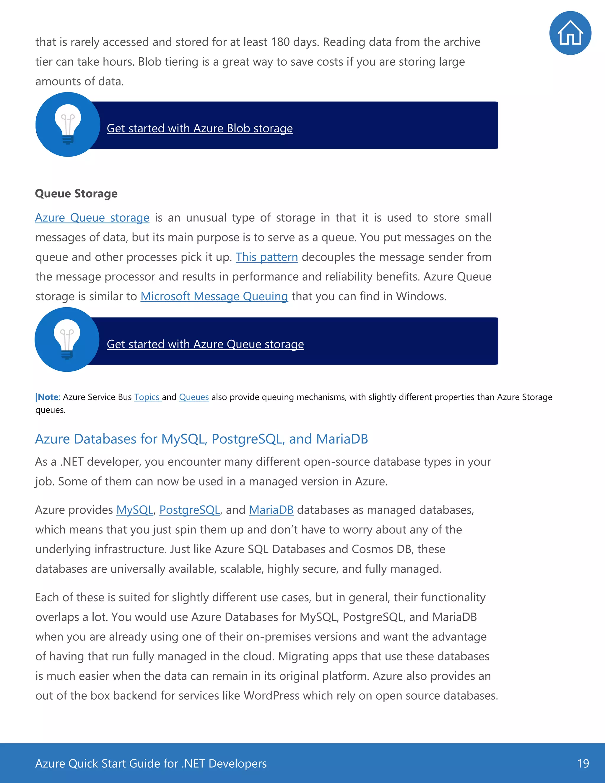 Azure Quick Start Guide for .NET Developers 19
that is rarely accessed and stored for at least 180 days. Reading data from the archive
tier can take hours. Blob tiering is a great way to save costs if you are storing large
amounts of data.
Queue Storage
Azure Queue storage is an unusual type of storage in that it is used to store small
messages of data, but its main purpose is to serve as a queue. You put messages on the
queue and other processes pick it up. This pattern decouples the message sender from
the message processor and results in performance and reliability benefits. Azure Queue
storage is similar to Microsoft Message Queuing that you can find in Windows.
|Note: Azure Service Bus Topics and Queues also provide queuing mechanisms, with slightly different properties than Azure Storage
queues.
Azure Databases for MySQL, PostgreSQL, and MariaDB
As a .NET developer, you encounter many different open-source database types in your
job. Some of them can now be used in a managed version in Azure.
Azure provides MySQL, PostgreSQL, and MariaDB databases as managed databases,
which means that you just spin them up and don’t have to worry about any of the
underlying infrastructure. Just like Azure SQL Databases and Cosmos DB, these
databases are universally available, scalable, highly secure, and fully managed.
Each of these is suited for slightly different use cases, but in general, their functionality
overlaps a lot. You would use Azure Databases for MySQL, PostgreSQL, and MariaDB
when you are already using one of their on-premises versions and want the advantage
of having that run fully managed in the cloud. Migrating apps that use these databases
is much easier when the data can remain in its original platform. Azure also provides an
out of the box backend for services like WordPress which rely on open source databases.
Get started with Azure Blob storage.
Get started with Azure Queue storage.
 