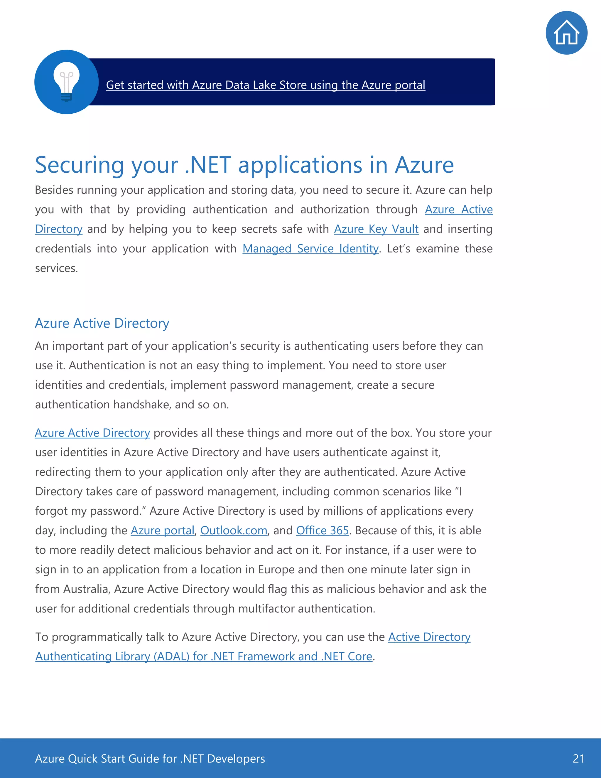 Azure Quick Start Guide for .NET Developers 21
Securing your .NET applications in Azure
Besides running your application and storing data, you need to secure it. Azure can help
you with that by providing authentication and authorization through Azure Active
Directory and by helping you to keep secrets safe with Azure Key Vault and inserting
credentials into your application with Managed Service Identity. Let’s examine these
services.
Azure Active Directory
An important part of your application’s security is authenticating users before they can
use it. Authentication is not an easy thing to implement. You need to store user
identities and credentials, implement password management, create a secure
authentication handshake, and so on.
Azure Active Directory provides all these things and more out of the box. You store your
user identities in Azure Active Directory and have users authenticate against it,
redirecting them to your application only after they are authenticated. Azure Active
Directory takes care of password management, including common scenarios like “I
forgot my password.” Azure Active Directory is used by millions of applications every
day, including the Azure portal, Outlook.com, and Office 365. Because of this, it is able
to more readily detect malicious behavior and act on it. For instance, if a user were to
sign in to an application from a location in Europe and then one minute later sign in
from Australia, Azure Active Directory would flag this as malicious behavior and ask the
user for additional credentials through multifactor authentication.
To programmatically talk to Azure Active Directory, you can use the Active Directory
Authenticating Library (ADAL) for .NET Framework and .NET Core.
Get started with Azure Data Lake Store using the Azure portal.
 