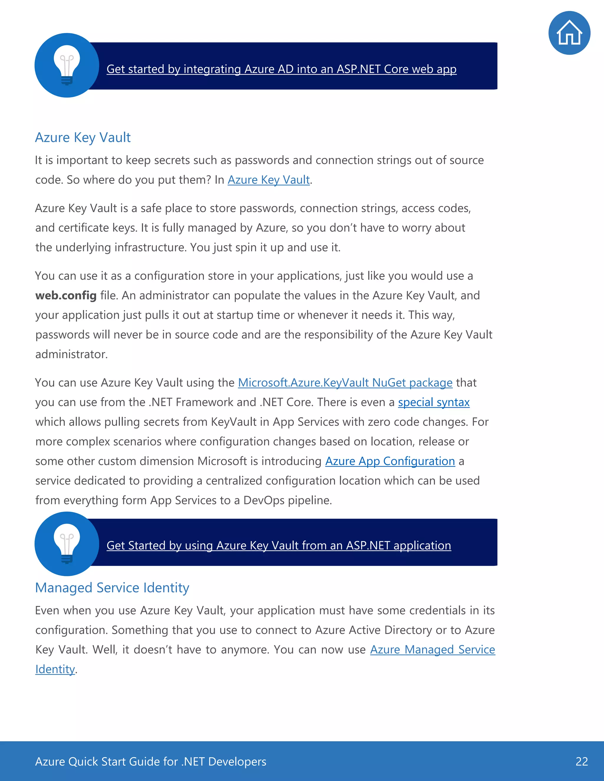 Azure Quick Start Guide for .NET Developers 22
Azure Key Vault
It is important to keep secrets such as passwords and connection strings out of source
code. So where do you put them? In Azure Key Vault.
Azure Key Vault is a safe place to store passwords, connection strings, access codes,
and certificate keys. It is fully managed by Azure, so you don’t have to worry about
the underlying infrastructure. You just spin it up and use it.
You can use it as a configuration store in your applications, just like you would use a
web.config file. An administrator can populate the values in the Azure Key Vault, and
your application just pulls it out at startup time or whenever it needs it. This way,
passwords will never be in source code and are the responsibility of the Azure Key Vault
administrator.
You can use Azure Key Vault using the Microsoft.Azure.KeyVault NuGet package that
you can use from the .NET Framework and .NET Core. There is even a special syntax
which allows pulling secrets from KeyVault in App Services with zero code changes. For
more complex scenarios where configuration changes based on location, release or
some other custom dimension Microsoft is introducing Azure App Configuration a
service dedicated to providing a centralized configuration location which can be used
from everything form App Services to a DevOps pipeline.
Managed Service Identity
Even when you use Azure Key Vault, your application must have some credentials in its
configuration. Something that you use to connect to Azure Active Directory or to Azure
Key Vault. Well, it doesn’t have to anymore. You can now use Azure Managed Service
Identity.
Get started by integrating Azure AD into an ASP.NET Core web app.
Get Started by using Azure Key Vault from an ASP.NET application.
 